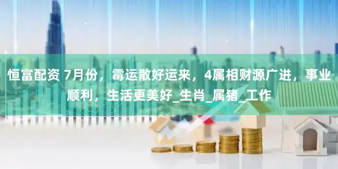 恒富配资 7月份，霉运散好运来，4属相财源广进，事业顺利，生活更美好_生肖_属猪_工作
