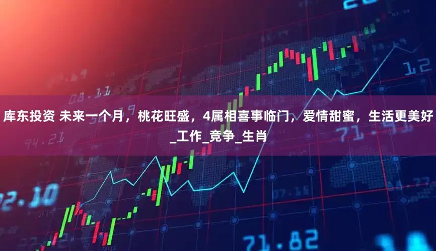 库东投资 未来一个月，桃花旺盛，4属相喜事临门，爱情甜蜜，生活更美好_工作_竞争_生肖