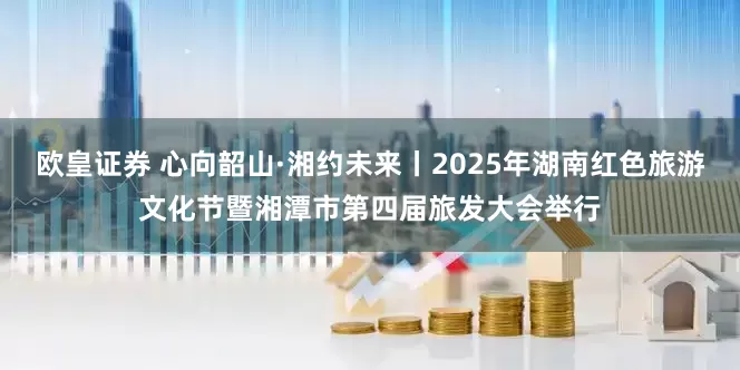 欧皇证券 心向韶山·湘约未来丨2025年湖南红色旅游文化节暨湘潭市第四届旅发大会举行