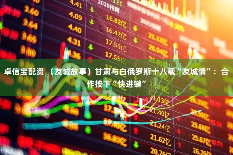 卓信宝配资 （友城故事）甘肃与白俄罗斯十八载“友城情”：合作按下“快进键”
