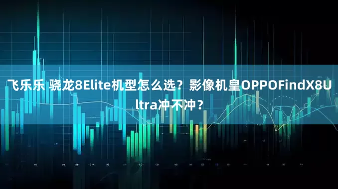 飞乐乐 骁龙8Elite机型怎么选？影像机皇OPPOFindX8Ultra冲不冲？