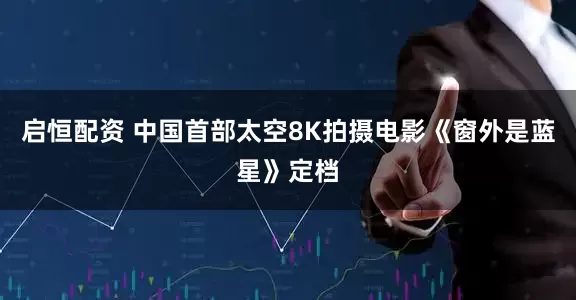 启恒配资 中国首部太空8K拍摄电影《窗外是蓝星》定档