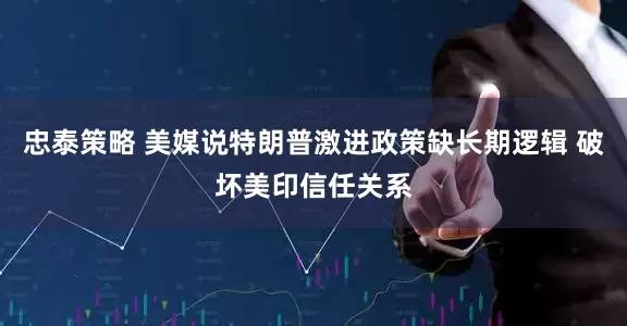 忠泰策略 美媒说特朗普激进政策缺长期逻辑 破坏美印信任关系