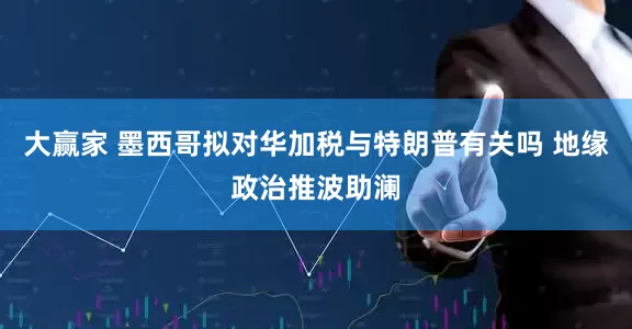 大赢家 墨西哥拟对华加税与特朗普有关吗 地缘政治推波助澜