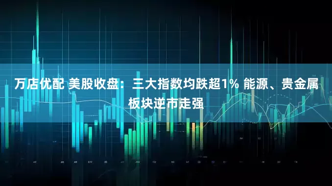 万店优配 美股收盘：三大指数均跌超1% 能源、贵金属板块逆市走强